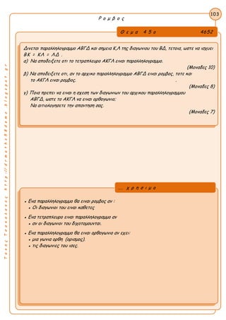 ΤακηςΤσακαλακοςhttp://drmaths58demo.blogspot.gr
Ρ ο μ β ο ς
Θ ε μ α 4 5 ο 4652
Δινεται παραλληλογραμμο ΑΒΓΔ και σημεια Κ,Λ της διαγωνιου του ΒΔ, τετοια, ωστε να ισχυει
ΒΚ = ΚΛ = ΛΔ .
α) Να αποδειξετε οτι το τετραπλευρο ΑΚΓΛ ειναι παραλληλογραμμο.
(Μοναδες 10)
β) Να αποδειξετε οτι, αν το αρχικο παραλληλογραμμο ΑΒΓΔ ειναι ρομβος, τοτε και
το ΑΚΓΛ ειναι ρομβος. .
(Μοναδες 8)
γ) Ποια πρεπει να ειναι η σχεση των διαγωνιων του αρχικου παραλληλογραμμου
ΑΒΓΔ, ωστε το ΑΚΓΛ να ειναι ορθογωνιο;
Να αιτιολογησετε την απαντηση σας.
(Μοναδες 7)
103
● Ενα παραλληλογραμμο θα ειναι ρομβος αν :
● Οι διαγωνιοι του ειναι καθετες
● Ενα τετραπλευρο ειναι παραλληλογραμμο αν
● αν οι διαγωνιοι του διχοτομουνται.
● Ενα παραλληλογραμμο θα ειναι ορθογωνιο αν εχει:
● μια γωνια ορθη (ορισμος).
● τις διαγωνιες του ισες.
... χ ρ η σ ι μ ο
 