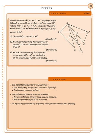 ΤακηςΤσακαλακοςhttp://drmaths58demo.blogspot.gr
Ρ ο μ β ο ς
Θ ε μ α 4 6 ο 4798
Δινεται τριγωνο ΑΒΓ με ΑΒ < ΑΓ . Φερνουμε τμημα
ΒΔ καθετο στην ΑΒ και με ΒΔ = ΑΓ και τμημα ΓΕ Α
καθετο στην ΑΓ με ΓΕ = ΑΒ . Θεωρουμε τα μεσα Ζ
και Θ των ΑΔ και ΑΕ καθως και τη διχοτομο ΑΔ της
γωνιας Δ A E . Β Γ
α) Να αποδειξετε οτι AΔ = ΑΕ . Ζ
(Μοναδες 9)
β) Αν Κ τυχαιο σημειο της διχοτομου Αδ, να
αποδειξετε οτι το Κ ισαπεχει απο τα μεσα Κ Ε
Ζ και Θ.
(Μοναδες 9) Δ δ
γ) Αν το Κ ειναι σημειο της διχοτομου Αδ
τετοιο, ωστε KZ = AZ , να αποδειξετε
οτι το τετραπλευρο ΑΖΚΘ ειναι ρομβος .
(Μοναδες 7)
Β
105
● Ενα παραλληλογραμμο θα ειναι ρομβος αν :
● Δυο διαδοχικες πλευρες του ειναι ισες (ορισμος).
● Οι διαγωνιοι του ειναι καθετες
● Δυο ορθογωνια τριγωνα ειναι ισα αν εχουν :
● δυο οποιεσδηποτε πλευρες τους ισες μια προς μια .
● Μια πλευρα ιση και μια οξεια γωνια ιση .
● Τα σημεια της μεσοκαθετης τμηματος, ισαπεχουν απ’τα ακρα του τμηματος .
... χ ρ η σ ι μ ο
Θ
 