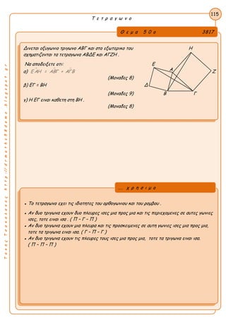 ΤακηςΤσακαλακοςhttp://drmaths58demo.blogspot.gr
Τ ε τ ρ α γ ω ν ο
Θ ε μ α 5 0 ο 3817
Δινεται οξυγωνιο τριγωνο ΑΒΓ και στο εξωτερικο του Η
σχηματιζονται τα τετραγωνα ΑΒΔΕ και ΑΓΖΗ .
Να αποδειξετε οτι: Ε
α)   Ε ΑΗ = ΑΒΓ + ΑΓΒ Ζ
(Μοναδες 8)
β) ΕΓ = ΒΗ Δ
(Μοναδες 9) Β Γ
γ) Η ΕΓ ειναι καθετη στη ΒΗ .
(Μοναδες 8)
115
● Το τετραγωνο εχει τις ιδιοτητες του ορθογωνιου και του ρομβου .
● Αν δυο τριγωνα εχουν δυο πλευρες ισες μια προς μια και τις περιεχομενες σε αυτες γωνιες
ισες, τοτε ειναι ισα . ( Π – Γ – Π )
● Αν δυο τριγωνα εχουν μια πλευρα και τις προσκειμενες σε αυτη γωνιες ισες μια προς μια,
τοτε τα τριγωνα ειναι ισα. ( Γ – Π – Γ )
● Αν δυο τριγωνα εχουν τις πλευρες τους ισες μια προς μια, τοτε τα τριγωνα ειναι ισα.
( Π – Π – Π )
... χ ρ η σ ι μ ο
Α
 
