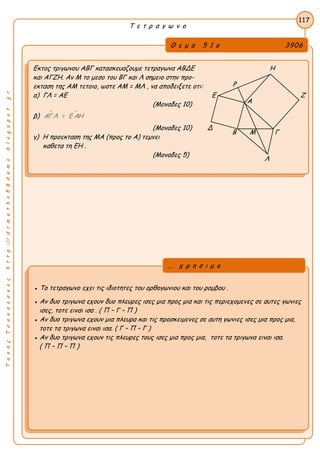 ΤακηςΤσακαλακοςhttp://drmaths58demo.blogspot.gr
Τ ε τ ρ α γ ω ν ο
Θ ε μ α 5 1 ο 3906
Εκτος τριγωνου ΑΒΓ κατασκευαζουμε τετραγωνα ΑΒΔΕ Η
και ΑΓΖΗ. Αν Μ το μεσο του ΒΓ και Λ σημειο στην προ-
εκταση της ΑΜ τετοιο, ωστε AM = MΛ , να αποδειξετε οτι:
α) ΓΛ = ΑΕ Ε Ζ
(Μοναδες 10)
β)  ΑΓΛ = Ε ΑΗ
(Μοναδες 10) Δ
γ) Η προεκταση της ΜΑ (προς το Α) τεμνει
καθετα τη ΕΗ .
(Μοναδες 5)
117
● Το τετραγωνο εχει τις ιδιοτητες του ορθογωνιου και του ρομβου .
● Αν δυο τριγωνα εχουν δυο πλευρες ισες μια προς μια και τις περιεχομενες σε αυτες γωνιες
ισες, τοτε ειναι ισα . ( Π – Γ – Π )
● Αν δυο τριγωνα εχουν μια πλευρα και τις προσκειμενες σε αυτη γωνιες ισες μια προς μια,
τοτε τα τριγωνα ειναι ισα. ( Γ – Π – Γ )
● Αν δυο τριγωνα εχουν τις πλευρες τους ισες μια προς μια, τοτε τα τριγωνα ειναι ισα.
( Π – Π – Π )
... χ ρ η σ ι μ ο
Β Μ Γ
Α
Ρ
Λ
 