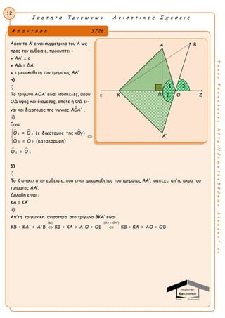 Ι σ ο τ η τ α Τ ρ ι γ ω ν ω ν - Α ν ι σ ο τ ι κ ε ς Σ χ ε σ ε ι ς
12
ΤακηςΤσακαλακοςhttp://drmaths58demo.blogspot.gr
Αφου το Α’ ειναι συμμετρικο του Α ως
προς την ευθεια ε, προκυπτει :
● ΑΑ’ ⊥ ε
● ΑΔ = ΔΑ’
● ε μεσοκαθετη του τμηματος ΑΑ’
α)
i)
Το τριγωνο ΑΟΑ’ ειναι ισοσκελες, αφου
ΟΔ υψος και διαμεσος, οποτε η ΟΔ ει-
ναι και διχοτομος της γωνιας ΑOΑ' .
ii)
Eιναι
  
 
 
1 2
3 2
1 3
Ο = Ο (ε διχοτομος της xOy)
Ο = Ο (κατακορυφη)
Ο = Ο



β)
i)
Το Κ ανηκει στην ευθεια ε, που ειναι μεσοκαθετος του τμηματος AA’, ισαπεχει απ’τα ακρα του
τμηματος ΑΑ’.
Δηλαδη ειναι :
ΚΑ = ΚΑ’
ii)
Απ’τη τριγωνικη ανισοτητα στο τριγωνο ΒΚΑ’ ειναι
(βi) (ΟΑ = ΟΑ')
ΚΒ + ΚΑ' > Α'Β ΚΒ + ΚΑ > Α'Ο + ΟΒ ΚΒ + ΚΑ > ΑΟ + ΟΒ 
Α π α ν τ η σ η 3726
Β
ε Κ Ο Ζ
Α’
Δ 2
1 3
Α
 