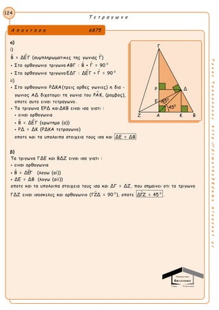 Τ ε τ ρ α γ ω ν ο
124
ΤακηςΤσακαλακοςhttp://drmaths58demo.blogspot.gr
α)
i)
  
 
 
0
0
Β = ΔΕ Γ (συμπληρωματικες της γωνιας Γ)
Στο ορθογωνιο τριγωνο ΑΒΓ : Β + Γ = 90
Στο ορθογωνιο τριγωνο ΕΔΓ : ΔΕ Γ + Γ = 90


ii)

Στο ορθογωνιο ΡΔΚΑ (τρεις ορθες γωνιες) η δια -
γωνιος ΑΔ διχοτομει τη γωνια του ΡΑΚ, (ρομβος),
οποτε αυτο ειναι τετραγωνο .
Τα τριγωνα ΕΡΔ και ΔΚΒ ειναι ισα γιατι :


 
ειναι ορθογωνια
Β = ΔΕ Γ (ερωτημα (α))
ΡΔ = ΔΚ (ΡΔΚΑ τετραγωνο)
οποτε και τα υπολοιπα στοιχεια τους ισα και ΔΕ = ΔΒ



β)
 
Τα τριγωνα ΓΔΕ και ΒΔΖ ειναι ισα γιατι :
ειναι ορθογωνια
Β = ΔΕΓ (λογω (αi))
ΔΕ = ΔΒ (λογω (αii))
οποτε και τα υπολοιπα στοιχεια τους ισα και ΔΓ = ΔΖ, που σημαινει οτι το τρι



 0 0
γωνο
ΓΔΖ ειναι ισοσκελες και ορθογωνιο (ΓΖΔ = 90 ), οποτε ΔΓΖ = 45 .
Α π α ν τ η σ η 6875
Γ
Ρ Δ
Ε
Ζ Α Κ Β
450
450
 