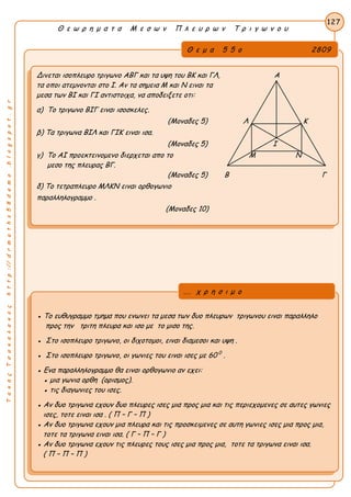 ΤακηςΤσακαλακοςhttp://drmaths58demo.blogspot.gr
Θ ε ω ρ η μ α τ α Μ ε σ ω ν Π λ ε υ ρ ω ν Τ ρ ι γ ω ν ο υ
Θ ε μ α 5 5 ο 2809
Δινεται ισοπλευρο τριγωνο ΑΒΓ και τα υψη του ΒΚ και ΓΛ, Α
τα οποι ατεμνονται στο Ι. Αν τα σημεια Μ και Ν ειναι τα
μεσα των ΒΙ και ΓΙ αντιστοιχα, να αποδειξετε οτι:
α) Το τριγωνο ΒΙΓ ειναι ισοσκελες.
(Μοναδες 5) Λ Κ
β) Τα τριγωνα ΒΙΛ και ΓΙΚ ειναι ισα.
(Μοναδες 5) Ι
γ) Το ΑΙ προεκτεινομενο διερχεται απο το Μ Ν
μεσο της πλευρας ΒΓ.
(Μοναδες 5) Β Γ
δ) Το τετραπλευρο ΜΛΚΝ ειναι ορθογωνιο
παραλληλογραμμο .
(Μοναδες 10)
127
● Το ευθυγραμμο τμημα που ενωνει τα μεσα των δυο πλευρων τριγωνου ειναι παραλληλο
προς την τριτη πλευρα και ισο με το μισο της.
● Στο ισοπλευρο τριγωνο, οι διχοτομοι, ειναι διαμεσοι και υψη .
● Στο ισοπλευρο τριγωνο, οι γωνιες του ειναι ισες με 60 0
.
● Ενα παραλληλογραμμο θα ειναι ορθογωνιο αν εχει:
● μια γωνια ορθη (ορισμος).
● τις διαγωνιες του ισες.
● Αν δυο τριγωνα εχουν δυο πλευρες ισες μια προς μια και τις περιεχομενες σε αυτες γωνιες
ισες, τοτε ειναι ισα . ( Π – Γ – Π )
● Αν δυο τριγωνα εχουν μια πλευρα και τις προσκειμενες σε αυτη γωνιες ισες μια προς μια,
τοτε τα τριγωνα ειναι ισα. ( Γ – Π – Γ )
● Αν δυο τριγωνα εχουν τις πλευρες τους ισες μια προς μια, τοτε τα τριγωνα ειναι ισα.
( Π – Π – Π )
... χ ρ η σ ι μ ο
 