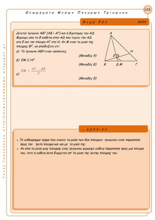 ΤακηςΤσακαλακοςhttp://drmaths58demo.blogspot.gr
Θ ε ω ρ η μ α τ α Μ ε σ ω ν Π λ ε υ ρ ω ν Τ ρ ι γ ω ν ο υ
Θ ε μ α 5 6 ο 3694
Δινεται τριγωνο ΑΒΓ (ΑΒ < ΑΓ) και η διχοτομος του ΑΔ. Α
Φερουμε απο το Β καθετη στην ΑΔ που τεμνει την ΑΔ
στο Ε και την πλευρα ΑΓ στο Η. Αν Μ ειναι το μεσο της
πλευρας ΒΓ, να αποδειξετε οτι:
α) Το τριγωνο ΑΒΗ ειναι ισοσκελες. Η
(Μοναδες 9) Ε
β) ΕΜ || ΗΓ
(Μοναδες 8) Β Δ Μ Γ
γ)
ΑΓ - ΑΒ
ΕΜ =
2
(Μοναδες 8)
129
● Το ευθυγραμμο τμημα που ενωνει τα μεσα των δυο πλευρων τριγωνου ειναι παραλληλο
προς την τριτη πλευρα και ισο με το μισο της.
● Αν απο το μεσο μιας πλευρας ενος τριγωνου φερουμε ευθεια παραλληλη προς μια πλευρα
του, τοτε η ευθεια αυτη διερχεται απ’ το μεσο της τριτης πλευρας του.
... χ ρ η σ ι μ ο
 