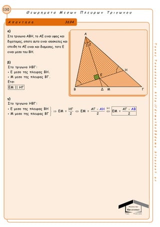 Θ ε ω ρ η μ α τ α Μ ε σ ω ν Π λ ε υ ρ ω ν Τ ρ ι γ ω ν ο υ
130
ΤακηςΤσακαλακοςhttp://drmaths58demo.blogspot.gr
α)
Στο τριγωνο ΑΒΗ, το ΑΕ ειναι υψος και
διχοτομος, οποτε αυτο ειναι ισοσκελες και
επειδη το ΑΕ ειναι και διαμεσος, τοτε Ε
ειναι μεσο του ΒΗ.
β)
Στο τριγωνο ΗΒΓ :
Ε μεσο της πλευρας ΒΗ .
Μ μεσο της πλευρας ΒΓ .
Ετσι
ΕΜ || ΗΓ


γ)
(α )
Στο τριγωνο ΗΒΓ :
Ε μεσο της πλευρας ΒΗ ΗΓ ΑΓ - ΑΓ -
ΕΜ = ΕΜ = ΕΜ =
2 2 2Μ μεσο της πλευρας ΒΓ
ΑΗ ΑΒ
  



Α π α ν τ η σ η 3694
Α
H
Β Δ Μ Γ
Ε
1 2
 