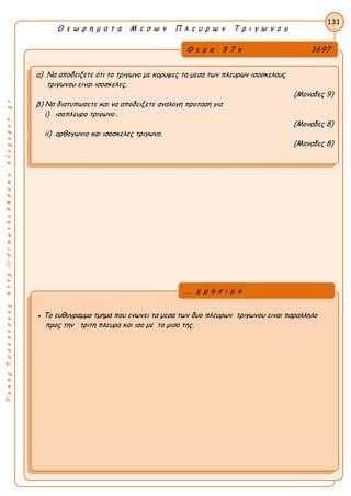 ΤακηςΤσακαλακοςhttp://drmaths58demo.blogspot.gr
Θ ε ω ρ η μ α τ α Μ ε σ ω ν Π λ ε υ ρ ω ν Τ ρ ι γ ω ν ο υ
Θ ε μ α 5 7 ο 3697
α) Να αποδειξετε οτι το τριγωνο με κορυφες τα μεσα των πλευρων ισοσκελους
τριγωνου ειναι ισοσκελες.
(Μοναδες 9)
β) Να διατυπωσετε και να αποδειξετε αναλογη προταση για
i) ισοπλευρο τριγωνο .
(Μοναδες 8)
ii) ορθογωνιο και ισοσκελες τριγωνο.
(Μοναδες 8)
131
● Το ευθυγραμμο τμημα που ενωνει τα μεσα των δυο πλευρων τριγωνου ειναι παραλληλο
προς την τριτη πλευρα και ισο με το μισο της.
... χ ρ η σ ι μ ο
 
