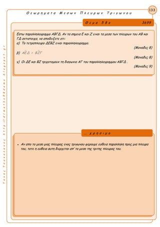 ΤακηςΤσακαλακοςhttp://drmaths58demo.blogspot.gr
Θ ε ω ρ η μ α τ α Μ ε σ ω ν Π λ ε υ ρ ω ν Τ ρ ι γ ω ν ο υ
Θ ε μ α 5 8 ο 3699
Εστω παραλληλογραμμο ΑΒΓΔ. Αν τα σημεια Ε και Ζ ειναι τα μεσα των πλευρων του ΑΒ και
ΓΔ αντιστοιχα, να αποδειξετε οτι:
α) Το τετραπλευρο ΔΕΒΖ ειναι παραλληλογραμμο.
(Μοναδες 8)
β)  ΑΕΔ = ΒΖΓ
(Μοναδες 8)
γ) Οι ΔΕ και ΒΖ τριχοτομουν τη διαγωνιο ΑΓ του παραλληλογραμμου ΑΒΓΔ .
(Μοναδες 9)
133
● Αν απο το μεσο μιας πλευρας ενος τριγωνου φερουμε ευθεια παραλληλη προς μια πλευρα
του, τοτε η ευθεια αυτη διερχεται απ’ το μεσο της τριτης πλευρας του.
... χ ρ η σ ι μ ο
 