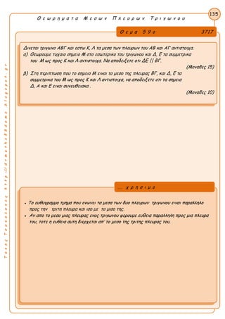 ΤακηςΤσακαλακοςhttp://drmaths58demo.blogspot.gr
Θ ε ω ρ η μ α τ α Μ ε σ ω ν Π λ ε υ ρ ω ν Τ ρ ι γ ω ν ο υ
Θ ε μ α 5 9 ο 3717
Δινεται τριγωνο ΑΒΓ και εστω Κ, Λ τα μεσα των πλευρων του ΑΒ και ΑΓ αντιστοιχα.
α) Θεωρουμε τυχαιο σημειο Μ στο εσωτερικο του τριγωνου και Δ, Ε τα συμμετρικα
του Μ ως προς Κ και Λ αντιστοιχα. Να αποδειξετε οτι ΔΕ || ΒΓ.
(Μοναδες 15)
β) Στη περιπτωση που το σημειο Μ ειναι το μεσο της πλευρας ΒΓ, και Δ, Ε τα
συμμετρικα του Μ ως προς Κ και Λ αντιστοιχα, να αποδειξετε οτι τα σημεια
Δ, Α και Ε ειναι συνευθειακα .
(Μοναδες 10)
135
● Το ευθυγραμμο τμημα που ενωνει τα μεσα των δυο πλευρων τριγωνου ειναι παραλληλο
προς την τριτη πλευρα και ισο με το μισο της.
● Αν απο το μεσο μιας πλευρας ενος τριγωνου φερουμε ευθεια παραλληλη προς μια πλευρα
του, τοτε η ευθεια αυτη διερχεται απ’ το μεσο της τριτης πλευρας του.
... χ ρ η σ ι μ ο
 