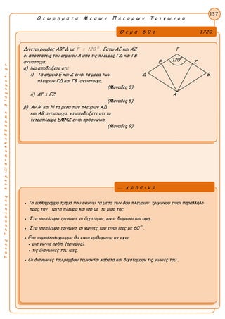 ΤακηςΤσακαλακοςhttp://drmaths58demo.blogspot.gr
Θ ε ω ρ η μ α τ α Μ ε σ ω ν Π λ ε υ ρ ω ν Τ ρ ι γ ω ν ο υ
Θ ε μ α 6 0 ο 3720
Δινεται ρομβος ΑΒΓΔ με  0
Γ = 120 . Εστω ΑΕ και ΑΖ Γ
οι αποστασεις του σημειου Α απο τις πλευρες ΓΔ και ΓΒ
αντιστοιχα. Ε Ζ
α) Να αποδειξετε οτι:
i) Τα σημεια Ε και Ζ ειναι τα μεσα των Δ Β
πλευρων ΓΔ και ΓΒ αντιστοιχα.
(Μοναδες 8)
ii) ΑΓ ⊥ ΕΖ Α
(Μοναδες 8)
β) Αν Μ και Ν τα μεσα των πλευρων ΑΔ
και ΑΒ αντιστοιχα, να αποδειξετε οτι το
τετραπλευρο ΕΜΝΖ ειναι ορθογωνιο.
(Μοναδες 9)
137
● Το ευθυγραμμο τμημα που ενωνει τα μεσα των δυο πλευρων τριγωνου ειναι παραλληλο
προς την τριτη πλευρα και ισο με το μισο της.
● Στο ισοπλευρο τριγωνο, οι διχοτομοι, ειναι διαμεσοι και υψη .
● Στο ισοπλευρο τριγωνο, οι γωνιες του ειναι ισες με 60 0
.
● Ενα παραλληλογραμμο θα ειναι ορθογωνιο αν εχει:
● μια γωνια ορθη (ορισμος).
● τις διαγωνιες του ισες.
● Οι διαγωνιες του ρομβου τεμνονται καθετα και διχοτομουν τις γωνιες του .
... χ ρ η σ ι μ ο
1200
 