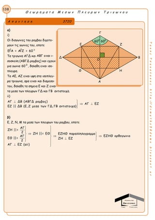 Θ ε ω ρ η μ α τ α Μ ε σ ω ν Π λ ε υ ρ ω ν Τ ρ ι γ ω ν ο υ
138
ΤακηςΤσακαλακοςhttp://drmaths58demo.blogspot.gr
α)
i)
Οι διαγωνιες του ρομβου διχοτο-
μουν τις γωνιες του, οποτε
  0
ΕΓΑ = ΑΓΖ = 60
Τα τριγωνα ΑΓΔ και ΑΒΓ ειναι ι-
σοσκελη (ΑΒΓΔ ρομβος) και εχουν
μια γωνια 60 0
, δηλαδη ειναι ισο-
πλευρα.
Τα ΑΕ, ΑΖ ειναι υψη στα ισοπλευ-
ρα τριγωνα, αρα ειναι και διαμεσοι
του, δηλαδη τα σημεια Ε και Ζ ειναι
τα μεσα των πλευρων ΓΔ και ΓΒ αντιστοιχα.
ii)
ΑΓ ΔΒ (ΑΒΓΔ ρομβος)
ΑΓ ΕΖ
ΕΖ || ΔΒ (Ε, Ζ μεσα των ΓΔ, ΓΒ αντιστοιχα)
 
 

β)
Ε, Ζ, Ν, Μ τα μεσα των πλευρων του ρομβου, οποτε
ΑΓ
ΖΗ ||=
2 ΖΗ ||= ΕΘ ΕΖΗΘ παραλληλογραμμο
ΕΖΗΘ ορθογωνιοΑΓ
ΕΘ ||= ΖΗ ΕΖ
2
ΑΓ ΕΖ (αii)


  
    

 
Α π α ν τ η σ η 3720
Γ
Ε Ζ
Δ Β
Θ Η
Α
600
600
Ο
 