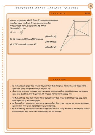 ΤακηςΤσακαλακοςhttp://drmaths58demo.blogspot.gr
Θ ε ω ρ η μ α τ α Μ ε σ ω ν Π λ ε υ ρ ω ν Τ ρ ι γ ω ν ο υ
Θ ε μ α 6 1 ο 3762
Δινεται τετραγωνο ΑΒΓΔ. Εστω Ε το συμμετρικο σημειο Α Β
του Β ως προς το Δ και Ζ ειναι το μεσο της ΑΔ.
Η προεκταση της ΓΔ τεμνει την ΑΕ στο Η.
Να αποδειξετε οτι: Ζ
α)
ΑΒ
ΔΗ =
2
(Μοναδες 8) Η Δ Γ
β) Τα τριγωνα ΑΔΗ και ΖΔΓ ειναι ισα.
(Μοναδες 9)
γ) Η ΓΖ ειναι καθετη στην ΑΕ.
(Μοναδες 8)
Ε
139
● Το ευθυγραμμο τμημα που ενωνει τα μεσα των δυο πλευρων τριγωνου ειναι παραλληλο
προς την τριτη πλευρα και ισο με το μισο της.
● Αν απο το μεσο μιας πλευρας ενος τριγωνου φερουμε ευθεια παραλληλη προς μια πλευρα
του, τοτε η ευθεια αυτη διερχεται απ’ το μεσο της τριτης πλευρας του.
● Αν δυο ευθειες τεμνομενες απο τριτη σχηματιζουν δυο εντος εναλλαξ γωνιες ισες, τοτε
ειναι παραλληλες και αντιστροφα .
● Αν δυο ευθειες τεμνομενες απο τριτη σχηματιζουν δυο εντος – εκτος και επι τα αυτα μερη
γωνιες ισες, τοτε ειναι παραλληλες και αντιστροφα .
● Αν δυο ευθειες τεμνομενες απο τριτη σχηματιζουν δυο εντος και επι τα ταυτα μερη γωνιες
παραπληρωματικες, τοτε ειναι παραλληλες και αντιστροφα .
... χ ρ η σ ι μ ο
 