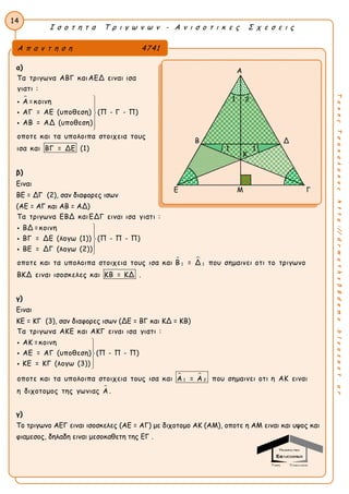Ι σ ο τ η τ α Τ ρ ι γ ω ν ω ν - Α ν ι σ ο τ ι κ ε ς Σ χ ε σ ε ι ς
14
ΤακηςΤσακαλακοςhttp://drmaths58demo.blogspot.gr
α)

Τα τριγωνα ΑΒΓ καιΑΕΔ ειναι ισα
γιατι :
Α =κοινη
ΑΓ = ΑΕ (υποθεση) (Π - Γ - Π)
ΑΒ = ΑΔ (υποθεση)
οποτε και τα υπολοιπα στοιχεια τους
ισα και ΒΓ = ΔΕ (1)








β)
Ειναι
ΒΕ = ΔΓ (2), σαν διαφορες ισων
(ΑΕ = ΑΓ και ΑΒ = ΑΔ)
 
1 1
Τα τριγωνα ΕΒΔ καιΕΔΓ ειναι ισα γιατι :
ΒΔ =κοινη
ΒΓ = ΔΕ (λογω (1)) (Π - Π - Π)
ΒΕ = ΔΓ (λογω (2))
οποτε και τα υπολοιπα στοιχεια τους ισα και Β = Δ που σημαινει οτι το τρ








ιγωνο
ΒΚΔ ειναι ισοσκελες και ΚΒ = ΚΔ .
γ)
Ειναι
ΚΕ = ΚΓ (3), σαν διαφορες ισων (ΔΕ = ΒΓ και ΚΔ = ΚΒ)
 
1 2
Τα τριγωνα ΑΚΕ και ΑΚΓ ειναι ισα γιατι :
ΑΚ =κοινη
ΑΕ = ΑΓ (υποθεση) (Π - Π - Π)
ΚΕ = ΚΓ (λογω (3))
οποτε και τα υπολοιπα στοιχεια τους ισα και Α = Α που σημαινει οτι η ΑΚ









ειναι
η διχοτομος της γωνιας Α .
γ)
Το τριγωνο ΑΕΓ ειναι ισοσκελες (ΑΕ = ΑΓ) με διχοτομο ΑΚ (ΑΜ), οποτε η ΑΜ ειναι και υψος και
φιαμεσος, δηλαδη ειναι μεσοκαθετη της ΕΓ .
Α π α ν τ η σ η 4741
Α
Β Δ
Ε Μ Γ
2
1 1
1
Κ
 