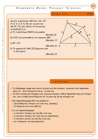 ΤακηςΤσακαλακοςhttp://drmaths58demo.blogspot.gr
Θ ε ω ρ η μ α τ α Μ ε σ ω ν Π λ ε υ ρ ω ν Τ ρ ι γ ω ν ο υ
Θ ε μ α 6 2 ο 3784
Δινεται τετραπλευρο ΑΒΓΔ με ΑΔ = ΒΓ . Α
Αν Ε, Λ, Ζ, Κ, Ν, Μ ειναι τα μεσα των Ε
ΑΒ, ΒΓ, ΓΔ, ΔΑ, ΔΒ και ΑΓ αντιστοιχα, Β
να αποδειξετε οτι:
α) Το τετραπλευρο ΕΜΖΝ ειναι ρομβος. Κ Μ
Μοναδες 8) Λ
β) Η ΕΖ ειναι μεσοκαθετος του τμηματος ΜΝ. Ν
(Μοναδες 7)
γ) ΚΕ = ΖΛ.
(Μοναδες 5) Δ Ζ Γ
δ) Τα τμηματα ΚΛ, ΜΝ, ΕΖ διερχονται απο
το ιδιο σημειο .
(Μοναδες 5)
141
● Το ευθυγραμμο τμημα που ενωνει τα μεσα των δυο πλευρων τριγωνου ειναι παραλληλο
προς την τριτη πλευρα και ισο με το μισο της.
● Αν απο το μεσο μιας πλευρας ενος τριγωνου φερουμε ευθεια παραλληλη προς μια πλευρα
του, τοτε η ευθεια αυτη διερχεται απ’ το μεσο της τριτης πλευρας του.
● Ενα παραλληλογραμμο θα ειναι ρομβος αν :
● Δυο διαδοχικες πλευρες του ειναι ισες (ορισμος).
● Οι διαγωνιοι του ειναι καθετες
● Σε ενα παραλληλογραμμο
● οι απεναντι πλευρες του ανα δυο ειναι ισες.
● οι απεναντι πλευρες του ειναι ισες και παραλληλες.
● οι απεναντι γωνιες του ανα δυο ειναι ισες.
● αν οι διαγωνιοι του διχοτομουνται.
... χ ρ η σ ι μ ο
 