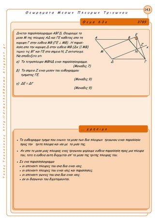 ΤακηςΤσακαλακοςhttp://drmaths58demo.blogspot.gr
Θ ε ω ρ η μ α τ α Μ ε σ ω ν Π λ ε υ ρ ω ν Τ ρ ι γ ω ν ο υ
Θ ε μ α 6 3 ο 3789
Δινεται παραλληλογραμμο ΑΒΓΔ. Θεωρουμε το
μεσο Μ της πλευρας ΑΔ και ΓΕ καθετος απο τη Α Β
κορυφη Γ στην ευθεια ΜΒ (ΓΕ ⊥ ΜΒ) . Η παραλ-
ληλη απο την κορυφη Δ στην ευθεια ΜΒ (Δx || MB) x
τεμνει τις ΒΓ και ΓΕ στα σημεια Ν, Ζ αντιστοιχα. Μ Ν
Να αποδειξετε οτι
α) Το τετραπλευρο ΜΒΝΔ ειναι παραλληλογραμμο. Δ Γ
(Μοναδες 7)
β) Το σημειο Ζ ειναι μεσον του ευθυγραμμου
τμηματος ΓΕ.
(Μοναδες 9)
γ) ΔΕ = ΔΓ
(Μοναδες 9)
143
● Το ευθυγραμμο τμημα που ενωνει τα μεσα των δυο πλευρων τριγωνου ειναι παραλληλο
προς την τριτη πλευρα και ισο με το μισο της.
● Αν απο το μεσο μιας πλευρας ενος τριγωνου φερουμε ευθεια παραλληλη προς μια πλευρα
του, τοτε η ευθεια αυτη διερχεται απ’ το μεσο της τριτης πλευρας του.
● Σε ενα παραλληλογραμμο
● οι απεναντι πλευρες του ανα δυο ειναι ισες.
● οι απεναντι πλευρες του ειναι ισες και παραλληλες.
● οι απεναντι γωνιες του ανα δυο ειναι ισες.
● αν οι διαγωνιοι του διχοτομουνται.
... χ ρ η σ ι μ ο
Ε
Ζ
 