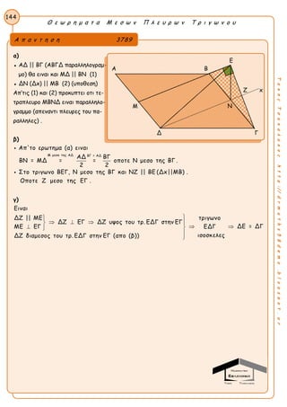 Θ ε ω ρ η μ α τ α Μ ε σ ω ν Π λ ε υ ρ ω ν Τ ρ ι γ ω ν ο υ
144
ΤακηςΤσακαλακοςhttp://drmaths58demo.blogspot.gr
α)
● ΑΔ || ΒΓ (ΑΒΓΔ παραλληλογραμ-
μο) θα ειναι και ΜΔ || ΒΝ (1)
● ΔΝ (Δx) || ΜΒ (2) (υποθεση)
Απ’τις (1) και (2) προκυπτει οτι τε-
τραπλευρο ΜΒΝΔ ειναι παραλληλο-
γραμμο (απεναντι πλευρες του πα-
ραλληλες) .
β)
Μ μεσο της ΑΔ ΒΓ = ΑΔ
Απ'το ερωτημα (α) ειναι
ΑΔ ΒΓ
ΒΝ = ΜΔ = = οποτε Ν μεσο της ΒΓ .
2 2
Στο τριγωνο ΒΕΓ, Ν μεσο της ΒΓ και ΝΖ || ΒΕ (Δx||ΜΒ) .
Οποτε Ζ μεσο της ΕΓ .


γ)
Ειναι
ΔΖ || ΜΕ τριγωνο
ΔΖ ΕΓ ΔΖ υψος του τρ. ΕΔΓ στην ΕΓ
ΔΕ = ΔΓΜΕ ΕΓ ΕΔΓ
ισοσκελεςΔΖ διαμεσος του τρ. ΕΔΓ στην ΕΓ (απο (β))

   
  


Α π α ν τ η σ η 3789
Ε
Α Β
Ζ x
Μ
Δ Γ
Ν
 