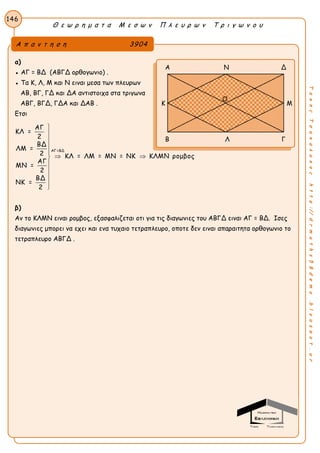 Θ ε ω ρ η μ α τ α Μ ε σ ω ν Π λ ε υ ρ ω ν Τ ρ ι γ ω ν ο υ
146
ΤακηςΤσακαλακοςhttp://drmaths58demo.blogspot.gr
α)
● ΑΓ = ΒΔ (ΑΒΓΔ ορθογωνιο) .
● Τα Κ, Λ, Μ και Ν ειναι μεσα των πλευρων
ΑΒ, ΒΓ, ΓΔ και ΔΑ αντιστοιχα στα τριγωνα
ΑΒΓ, ΒΓΔ, ΓΔΑ και ΔΑΒ .
Ετσι
ΑΓ=ΒΔ
ΑΓ
ΚΛ =
2
ΒΔ
ΛΜ =
2 ΚΛ = ΛΜ = ΜΝ = ΝΚ ΚΛΜΝ ρομβος
ΑΓ
ΜΝ =
2
ΒΔ
ΝΚ =
2





 





β)
Αν το ΚΛΜΝ ειναι ρομβος, εξασφαλιζεται οτι για τις διαγωνιες του ΑΒΓΔ ειναι ΑΓ = ΒΔ. Ισες
διαγωνιες μπορει να εχει και ενα τυχαιο τετραπλευρο, οποτε δεν ειναι απαραιτητα ορθογωνιο το
τετραπλευρο ΑΒΓΔ .
Α π α ν τ η σ η 3904
Α Ν Δ
Κ Μ
Β Λ Γ
Ο
 