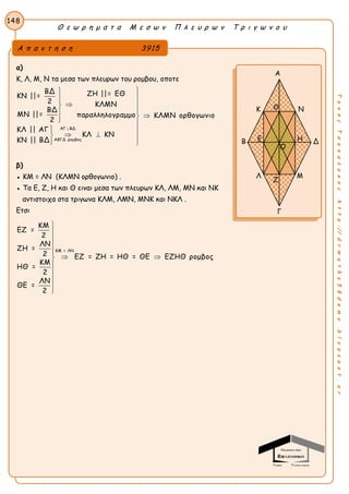 Θ ε ω ρ η μ α τ α Μ ε σ ω ν Π λ ε υ ρ ω ν Τ ρ ι γ ω ν ο υ
148
ΤακηςΤσακαλακοςhttp://drmaths58demo.blogspot.gr
α)
Κ, Λ, Μ, Ν τα μεσα των πλευρων του ρομβου, οποτε
ΑΓ ΒΔ
ΑΒΓΔ ρομβος
ΒΔ ΖΗ ||= ΕΘΚΝ ||=
2 ΚΛΜΝ
ΒΔ
ΜΝ ||= παραλληλογραμμο ΚΛΜΝ ορθογωνιο
2
ΚΛ || ΑΓ
ΚΛ ΚΝ
ΚΝ || ΒΔ




  
 
  
 
β)
● ΚΜ = ΛΝ (ΚΛΜΝ ορθογωνιο) .
● Τα Ε, Ζ, Η και Θ ειναι μεσα των πλευρων ΚΛ, ΛΜ, ΜΝ και ΝΚ
αντιστοιχα στα τριγωνα ΚΛΜ, ΛΜΝ, ΜΝΚ και ΝΚΛ .
Ετσι
ΚΜ = ΛΝ
ΚΜ
ΕΖ =
2
ΛΝ
ΖΗ =
2 ΕΖ = ΖΗ = ΗΘ = ΘΕ ΕΖΗΘ ρομβος
ΚΜ
ΗΘ =
2
ΛΝ
ΘΕ =
2





 





Α π α ν τ η σ η 3915
Α
Κ Ν
Β Δ
Λ Μ
Γ
Ο
Θ
Ζ
Ε Η
 