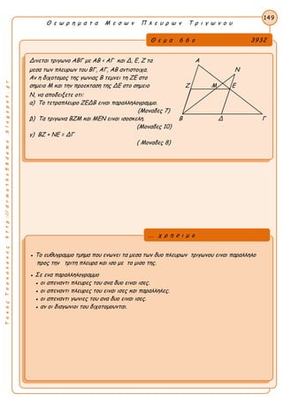 ΤακηςΤσακαλακοςhttp://drmaths58demo.blogspot.gr
Θ ε ω ρ η μ α τ α Μ ε σ ω ν Π λ ε υ ρ ω ν Τ ρ ι γ ω ν ο υ
Θ ε μ α 6 6 ο 3932
Δινεται τριγωνο ΑΒΓ με AB < ΑΓ και Δ, Ε, Ζ τα Α
μεσα των πλευρων του ΒΓ, ΑΓ, ΑΒ αντιστοιχα. Ν
Αν η διχοτομος της γωνιας Β τεμνει τη ΖΕ στο
σημειο Μ και την προεκταση της ΔΕ στο σημειο Ζ Μ Ε
Ν, να αποδειξετε οτι:
α) Το τετραπλευρο ΖΕΔΒ ειναι παραλληλογραμμο.
(Μοναδες 7)
β) Τα τριγωνα ΒΖΜ και ΜΕΝ ειναι ισοσκελη. Β Δ Γ
(Μοναδες 10)
γ) ΒΖ + ΝΕ = ΔΓ
( Μοναδες 8)
149
● Το ευθυγραμμο τμημα που ενωνει τα μεσα των δυο πλευρων τριγωνου ειναι παραλληλο
προς την τριτη πλευρα και ισο με το μισο της.
● Σε ενα παραλληλογραμμο
● οι απεναντι πλευρες του ανα δυο ειναι ισες.
● οι απεναντι πλευρες του ειναι ισες και παραλληλες.
● οι απεναντι γωνιες του ανα δυο ειναι ισες.
● αν οι διαγωνιοι του διχοτομουνται.
... χ ρ η σ ι μ ο
 