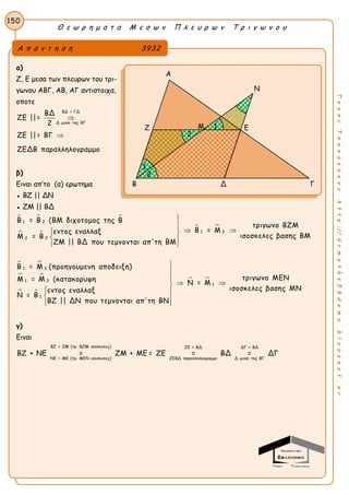 Θ ε ω ρ η μ α τ α Μ ε σ ω ν Π λ ε υ ρ ω ν Τ ρ ι γ ω ν ο υ
150
ΤακηςΤσακαλακοςhttp://drmaths58demo.blogspot.gr
α)
Ζ, Ε μεσα των πλευρων του τρι-
γωνου ΑΒΓ, ΑΒ, ΑΓ αντιστοιχα,
οποτε
ΒΔ = ΓΔ
Δ μεσο της ΒΓ
ΒΔ
ΖΕ ||=
2
ΖΕ ||= ΒΓ
ΖΕΔΒ παραλληλογραμμο


β)
Ειναι απ’το (α) ερωτημα
● ΒΖ || ΔΝ
● ΖΜ || ΒΔ
  
 
 
 
 
 
1 2
1 2
22
1 2
1 2
1
Β = Β (ΒΜ διχοτομος της Β
τριγωνο ΒΖΜ
Β = Μεντος εναλλαξ
ισοσκελες βασης ΒΜΜ = Β
ΖΜ || ΒΔ που τεμνονται απ'τη ΒΜ
Β = Μ (προηγουμενη αποδειξη)
Μ = Μ (κατακορυφη
εντος
Ν = Β


  
 
 
 
1
τριγωνο ΜΕΝ
Ν = Μ
ισοσκελες βασης ΜΝεναλλαξ
ΒΖ || ΔΝ που τεμνονται απ'τη ΒΝ



 
 
 
 
γ)
Ειναι
ΒΖ = ΖΜ (τρ. ΒΖΜ ισοσκελες) ΖΕ = ΒΔ ΔΓ = ΒΔ
ΝΕ = ΜΕ (τρ. ΜΕΝ ισοσκελες) ΖΕΒΔ παραλληλογραμμο Δ μεσο της ΒΓ
ΒΖ + ΝΕ = ΖΜ + ΜΕ = ΖΕ = ΒΔ = ΔΓ
Α π α ν τ η σ η 3932
Α
Ν
Ζ Ε
Β Δ Γ
Μ 1
1
2
2
 