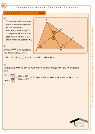 Θ ε ω ρ η μ α τ α Μ ε σ ω ν Π λ ε υ ρ ω ν Τ ρ ι γ ω ν ο υ
152
ΤακηςΤσακαλακοςhttp://drmaths58demo.blogspot.gr
α)
● Στο τριγωνο ΒΝΓ τα Μ, Λ ει-
ναι τα νεσα των πλευρων του
ΒΓ, ΝΓ αντιστοιχα.
Ετσι, ΜΛ || ΒΝ η ΜΛ || ΚΝ
● Στο τριγωνο ΑΜΛ το Κ ειναι
μεσο της ΑΜ και KN || ΜΛ,
οποτε το Ν ειναι μεσο της ΑΛ.
β)
Η γωνια
ΚΜΓ ειναι εξωτερικη
του τριγωνου ΒΚΜ, οποτε
  
 
    1 2Κ = Κ
1 12 1
κατακορυφη
ΚΜΓ = Β + Κ = Β + Κ ΚΜΓ = ΜΒΚ + ΑΚ Ν
γ)
Στα τριγωνα ΑΜΛ και ΒΝΓ τα Λ, Μ ,Ν ειναι μεσα των πλευρων ΝΓ, ΒΓ, ΑΛ αντιστοιχα.
Ετσι
ΜΛ
ΚΝ = 2ΚΝ = ΜΛ2 2 2ΚΝ = ΒΝ 4ΚΝ = ΒΚ + ΚΝ ΒΚ = 3ΚΝ
ΒΝ 2ΜΛ = ΒΝ
ΜΛ =
2

  
     


Α π α ν τ η σ η 3938
Α
Ν
Λ
Β Μ Γ
Κ
1
1
2
 