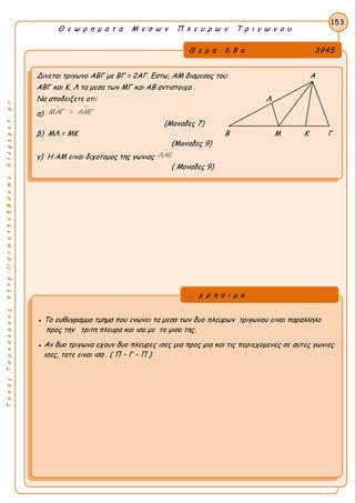 ΤακηςΤσακαλακοςhttp://drmaths58demo.blogspot.gr
Θ ε ω ρ η μ α τ α Μ ε σ ω ν Π λ ε υ ρ ω ν Τ ρ ι γ ω ν ο υ
Θ ε μ α 6 8 ο 3945
Δινεται τριγωνο ΑΒΓ με ΒΓ = 2ΑΓ. Εστω, ΑΜ διαμεσος του Α
ΑΒΓ και Κ, Λ τα μεσα των ΜΓ και ΑΒ αντιστοιχα .
Να αποδειξετε οτι: Λ
α)
 ΜΑΓ = ΑΜΓ
(Μοναδες 7)
β) ΜΛ = ΜΚ Β Μ Κ Γ
(Μοναδες 9)
γ) Η ΑΜ ειναι διχοτομος της γωνιας
ΛΑΚ
( Μοναδες 9)
153
● Το ευθυγραμμο τμημα που ενωνει τα μεσα των δυο πλευρων τριγωνου ειναι παραλληλο
προς την τριτη πλευρα και ισο με το μισο της.
● Αν δυο τριγωνα εχουν δυο πλευρες ισες μια προς μια και τις περιεχομενες σε αυτες γωνιες
ισες, τοτε ειναι ισα . ( Π – Γ – Π )
... χ ρ η σ ι μ ο
 
