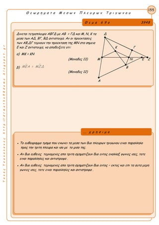 ΤακηςΤσακαλακοςhttp://drmaths58demo.blogspot.gr
Θ ε ω ρ η μ α τ α Μ ε σ ω ν Π λ ε υ ρ ω ν Τ ρ ι γ ω ν ο υ
Θ ε μ α 6 9 ο 3948
Δινεται τετραπλευρο ΑΒΓΔ με AB = ΓΔ και Μ, Ν, Κ τα Δ
μεσα των ΑΔ, ΒΓ, ΒΔ αντιστοιχα. Αν οι προεκτασεις
των ΑΒ,ΔΓ τεμνουν την προεκταση της ΜΝ στα σημεια
Ε και Ζ αντιστοιχα, να αποδειξετε οτι: Κ Γ
α) MK = KN
(Μοναδες 13) Μ Ν Ε Ζ
β)
 ΜΕΑ = ΜΖΔ Β
(Μοναδες 12)
Α
155
● Το ευθυγραμμο τμημα που ενωνει τα μεσα των δυο πλευρων τριγωνου ειναι παραλληλο
προς την τριτη πλευρα και ισο με το μισο της.
● Αν δυο ευθειες τεμνομενες απο τριτη σχηματιζουν δυο εντος εναλλαξ γωνιες ισες, τοτε
ειναι παραλληλες και αντιστροφα .
● Αν δυο ευθειες τεμνομενες απο τριτη σχηματιζουν δυο εντος – εκτος και επι τα αυτα μερη
γωνιες ισες, τοτε ειναι παραλληλες και αντιστροφα .
... χ ρ η σ ι μ ο
 