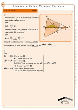 Θ ε ω ρ η μ α τ α Μ ε σ ω ν Π λ ε υ ρ ω ν Τ ρ ι γ ω ν ο υ
156
ΤακηςΤσακαλακοςhttp://drmaths58demo.blogspot.gr
α)
● Στο τριγωνο ΑΒΔ, τα Μ, Κ ειναι μεσα των πλευ-
ρων του ΔΑ, ΔΒ αντιστοιχα .
Ετσι
ΑΒ
ΜΚ = (1)
2
● Στο τριγωνο ΚΒΔ, τα Κ, Ν ειναι μεσα των πλευ-
ρων του ΔΒ, ΒΓ αντιστοιχα .
Ετσι
ΑΒ = ΔΓ
υποθεση
ΔΓ ΑΒ
ΚΝ = = (2)
2 2
Απ’τις (1) και (2) προκυπτει οτι το τριγωνο ΜΚΝ
ειναι ισοσκελες με βαση την ΜΝ, οποτε ΜΚ = ΚΝ και
 ΚΜΝ = ΚΝΜ (3) .
β)
Ειναι
 
 
 
ΚΜΝ = ΚΝΜ (λογω της(3))
Μ, Κ μεσα των ΔΑ, ΔΒ
ΜΕΑ = ΚΜΝ εντος εναλλαξ
ΜΚ || ΑΕ που τεμνονται απ'την ΜΕ
Ν, Κ μεσα των ΒΓ, ΔΒ
ΜΖΔ = ΚΝΜ εντος εκτος και επιταυτα
ΝΚ || ΖΔ που τεμνονται απ'τη





 ΜΕΑ = ΜΖΔ
ν ΜΖ







 
 

 
Α π α ν τ η σ η 3948
Δ
Γ
Μ Ζ
Ν Ε
Β
Α
Κ
 