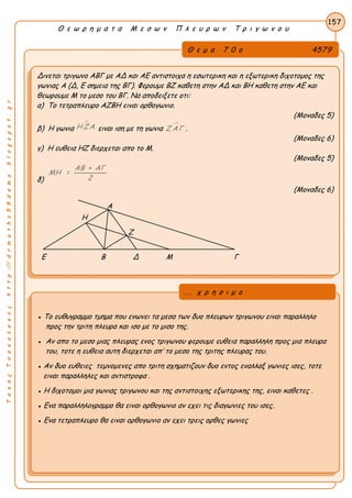 Α
ΤακηςΤσακαλακοςhttp://drmaths58demo.blogspot.gr
Θ ε ω ρ η μ α τ α Μ ε σ ω ν Π λ ε υ ρ ω ν Τ ρ ι γ ω ν ο υ
Θ ε μ α 7 0 ο 4579
Δινεται τριγωνο ΑΒΓ με ΑΔ και ΑΕ αντιστοιχα η εσωτερικη και η εξωτερικη διχοτομος της
γωνιας Α (Δ, Ε σημεια της ΒΓ). Φερουμε ΒΖ καθετη στην ΑΔ και ΒΗ καθετη στην ΑΕ και
θεωρουμε Μ το μεσο του ΒΓ. Να αποδειξετε οτι:
α) Το τετραπλευρο ΑΖΒΗ ειναι ορθογωνιο.
(Μοναδες 5)
β) Η γωνια
Η ΖΑ ειναι ιση με τη γωνια Ζ ΑΓ .
(Μοναδες 6)
γ) Η ευθεια ΗΖ διερχεται απο το Μ.
(Μοναδες 5)
δ)
ΑΒ + ΑΓ
ΜΗ =
2
(Μοναδες 6)
Α
Η
Ζ
Ε Β Δ Μ Γ
157
● Το ευθυγραμμο τμημα που ενωνει τα μεσα των δυο πλευρων τριγωνου ειναι παραλληλο
προς την τριτη πλευρα και ισο με το μισο της.
● Αν απο το μεσο μιας πλευρας ενος τριγωνου φερουμε ευθεια παραλληλη προς μια πλευρα
του, τοτε η ευθεια αυτη διερχεται απ’ το μεσο της τριτης πλευρας του.
● Αν δυο ευθειες τεμνομενες απο τριτη σχηματιζουν δυο εντος εναλλαξ γωνιες ισες, τοτε
ειναι παραλληλες και αντιστροφα .
● Η διχοτομοι μια γωνιας τριγωνου και της αντιστοιχης εξωτερικης της, ειναι καθετες .
● Ενα παραλληλογραμμο θα ειναι ορθογωνιο αν εχει τις διαγωνιες του ισες.
● Ενα τετραπλευρο θα ειναι ορθογωνιο αν εχει τρεις ορθες γωνιες
... χ ρ η σ ι μ ο
 