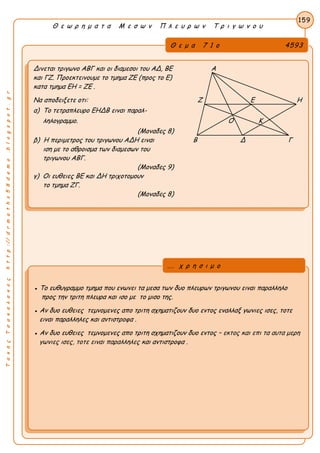 ΤακηςΤσακαλακοςhttp://drmaths58demo.blogspot.gr
Θ ε ω ρ η μ α τ α Μ ε σ ω ν Π λ ε υ ρ ω ν Τ ρ ι γ ω ν ο υ
Θ ε μ α 7 1 ο 4593
Δινεται τριγωνο ΑΒΓ και οι διαμεσοι του ΑΔ, ΒΕ Α
και ΓΖ. Προεκτεινουμε το τμημα ΖΕ (προς το Ε)
κατα τμημα EH = ZE .
Να αποδειξετε οτι: Ζ Ε Η
α) Το τετραπλευρο ΕΗΔΒ ειναι παραλ-
ληλογραμμο. Ο Κ
(Μοναδες 8)
β) Η περιμετρος του τριγωνου ΑΔΗ ειναι Β Δ Γ
ιση με το αθροισμα των διαμεσων του
τριγωνου ΑΒΓ.
(Μοναδες 9)
γ) Οι ευθειες ΒΕ και ΔΗ τριχοτομουν
το τμημα ΖΓ.
(Μοναδες 8)
159
● Το ευθυγραμμο τμημα που ενωνει τα μεσα των δυο πλευρων τριγωνου ειναι παραλληλο
προς την τριτη πλευρα και ισο με το μισο της.
● Αν δυο ευθειες τεμνομενες απο τριτη σχηματιζουν δυο εντος εναλλαξ γωνιες ισες, τοτε
ειναι παραλληλες και αντιστροφα .
● Αν δυο ευθειες τεμνομενες απο τριτη σχηματιζουν δυο εντος – εκτος και επι τα αυτα μερη
γωνιες ισες, τοτε ειναι παραλληλες και αντιστροφα .
... χ ρ η σ ι μ ο
 