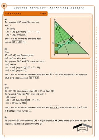 Ι σ ο τ η τ α Τ ρ ι γ ω ν ω ν - Α ν ι σ ο τ ι κ ε ς Σ χ ε σ ε ι ς
16
ΤακηςΤσακαλακοςhttp://drmaths58demo.blogspot.gr
α)

Τα τριγωνα ΑΒΓ καιΑΕΔ ειναι ισα
γιατι :
Α =κοινη
ΑΓ = ΑΕ (υποθεση) (Π - Γ - Π)
ΑΒ = ΑΔ (υποθεση)
οποτε και τα υπολοιπα στοιχεια τους
ισα και ΒΓ = ΔΕ (1)








β)
Ειναι
ΒΕ = ΔΓ (2), σαν διαφορες ισων
(ΑΕ = ΑΓ και ΑΒ = ΑΔ)
 
1 1
Τα τριγωνα ΕΒΔ καιΕΔΓ ειναι ισα γιατι :
ΒΔ =κοινη
ΒΓ = ΔΕ (λογω (1)) (Π - Π - Π)
ΒΕ = ΔΓ (λογω (2))
οποτε και τα υπολοιπα στοιχεια τους ισα και Β = Δ που σημαινει οτι το τρ








ιγωνο
ΒΚΔ ειναι ισοσκελες και ΚΒ = ΚΔ .
γ)
Ειναι
ΚΕ = ΚΓ (3), σαν διαφορες ισων (ΔΕ = ΒΓ και ΚΔ = ΚΒ)
 
1 2
Τα τριγωνα ΑΚΕ και ΑΚΓ ειναι ισα γιατι :
ΑΚ =κοινη
ΑΕ = ΑΓ (υποθεση) (Π - Π - Π)
ΚΕ = ΚΓ (λογω (3))
οποτε και τα υπολοιπα στοιχεια τους ισα και Α = Α που σημαινει οτι η ΑΚ









ειναι
η διχοτομος της γωνιας Α .
δ)
Το τριγωνο ΑΕΓ ειναι ισοσκελες (ΑΕ = ΑΓ) με διχοτομο ΑΚ (ΑΜ), οποτε η ΑΜ ειναι και υψος και
διαμεσος, δηλαδη ειναι μεσοκαθετη της ΕΓ .
Α π α ν τ η σ η 4794
Β
Κ
Η Ζ
Α Δ Γ
1
2Ε
1
2
 