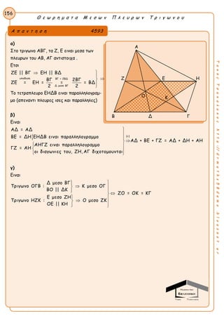 Θ ε ω ρ η μ α τ α Μ ε σ ω ν Π λ ε υ ρ ω ν Τ ρ ι γ ω ν ο υ
156
ΤακηςΤσακαλακοςhttp://drmaths58demo.blogspot.gr
α)
Στο τριγωνο ΑΒΓ, τα Ζ, Ε ειναι μεσα των
πλευρων του ΑΒ, ΑΓ αντιστοιχα .
Ετσι
υποθεση ΒΓ = 2ΒΔ
Δ μεσο ΒΓ
ΖΕ || ΒΓ ΕΗ || ΒΔ
ΒΓ 2ΒΓ
ΖΕ = ΕΗ = = = ΒΔ
2 2





Το τετραπλευρο ΕΗΔΒ ειναι παραλληλογραμ-
μο (απεναντι πλευρες ισες και παραλληλες)
β)
Ειναι
 (+)
ΑΔ = ΑΔ
ΒΕ = ΔΗ ΕΗΔΒ ειναι παραλληλογραμμο
ΑΔ + ΒΕ + ΓΖ = ΑΔ + ΔΗ + ΑΗ
ΑΗΓΖ ειναι παραλληλογραμμο
ΓΖ = ΑΗ
οι διαγωνιες του, ΖΗ, ΑΓ διχοτομουνται




 
  
γ)
Ειναι
Δ μεσο ΒΓ
Τριγωνο ΟΓΒ : Κ μεσο ΟΓ
ΒΟ || ΔΚ
ΖΟ = ΟΚ = ΚΓ
Ε μεσο ΖΗ
Τριγωνο ΗΖΚ : Ο μεσο ΖΚ
ΟΕ || ΚΗ

 
  
   
Α π α ν τ η σ η 4593
Α
Ζ Ε Η
Β Δ Γ
ΚΟ
 