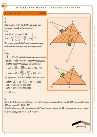 Θ ε ω ρ η μ α τ α Μ ε σ ω ν Π λ ε υ ρ ω ν Τ ρ ι γ ω ν ο υ
162
ΤακηςΤσακαλακοςhttp://drmaths58demo.blogspot.gr
α)
i)
Στο τριγωνο ΑΒΓ, τα Δ, Μ ειναι μεσα των
πλευρων του ΑΒ, ΑΓ αντιστοιχα .
Ετσι
ΒΓ = 2ΒΕ
Ε μεσο ΒΓ
ΔΜ || ΒΓ ΔΜ || ΒΕ
ΒΓ 2ΒΕ
ΔΜ = = = ΒΕ
2 2





Το τετραπλευρο ΒΔΜΕ ειναι παραλληλογραμ-
μο (απεναντι πλευρες ισες και παραλληλες)
ii)
Ειναι
●  
1 1Δ = Ε (1) παραπληρωματικες ισων γωνιων
(  ΒΔΜ = ΒΕΜ απεναντι παραλληλογραμμου)
● ΒΔΜΕ παραλληλογραμμο και υποθεση :
ΑΒ 2ΒΔ
ΔΖ = = = ΒΔ = ΕΜ (2)
2 2
2ΒΕ ΒΓ
ΔΜ = ΒΕ = = = ΕΗ (3)
2 2


   
(1)
0 0
1 1
Τα τριγωνα ΖΔΜ και ΕΜΗ ειναι ισα γιατι :
ΖΔΜ = Δ + 90 = Ε + 90 = ΜΕΗ
ΖΔ = ΕΜ (λογω της (2))
ΔΜ = ΕΗ (λογω της (3))
(Γ - Π - Γ)









β)
Αν τα Ζ, Δ, Ε ειναι συνευθειακα, τοτε το Ε ανηκει στη μεσοκαθετο του ΑΒ (ΖΔ η μεσοκαθετη του
ΑΒ) και ειναι ΑΕ = ΕΒ ( = ΕΓ) .
Δηλαδη η διαμεσος ΑΕ του τριγωνου ΑΒΓ ειναι ιση με το μισο της ΒΓ, που σημαινει οτι το τριγω-
νο ειναι ορθογωνιο στο Α η  0
Α = 90 .
Α π α ν τ η σ η 4640
Ζ Α
Δ Μ
Β Ε Γ
Η
Ζ Α
Δ Μ
Β Ε Γ
1
1
 