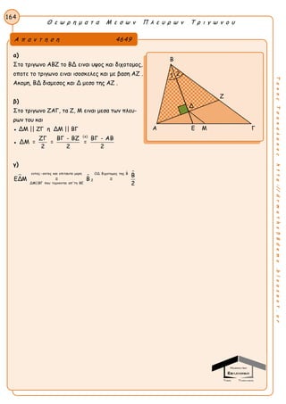 Θ ε ω ρ η μ α τ α Μ ε σ ω ν Π λ ε υ ρ ω ν Τ ρ ι γ ω ν ο υ
164
ΤακηςΤσακαλακοςhttp://drmaths58demo.blogspot.gr
α)
Στο τριγωνο ΑΒΖ το ΒΔ ειναι υψος και διχοτομος,
οποτε το τριγωνο ειναι ισοσκελες και με βαση ΑΖ .
Ακομη, ΒΔ διαμεσος και Δ μεσο της ΑΖ .
β)
Στο τριγωνο ΖΑΓ, τα Ζ, Μ ειναι μεσα των πλευ-
ρων του και
● ΔΜ || ΖΓ η ΔΜ || ΒΓ
●
(α)
ΖΓ ΒΓ - ΒΖ ΒΓ - ΑΒ
ΔΜ = = =
2 2 2
γ)
 
 εντος -εκτος και επιταυτα μερη ΟΔ διχοτομος της Β
2
ΔΜ||ΒΓ που τεμνονται απ'τη ΒΕ
Β
ΕΔΜ = Β =
2
Α π α ν τ η σ η 4649
Β
Ζ
Α Ε Μ Γ
1
Δ
2
 