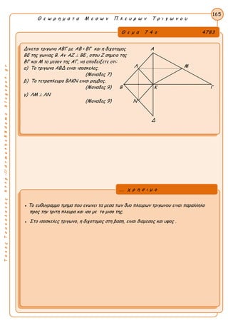 Α
ΤακηςΤσακαλακοςhttp://drmaths58demo.blogspot.gr
Θ ε ω ρ η μ α τ α Μ ε σ ω ν Π λ ε υ ρ ω ν Τ ρ ι γ ω ν ο υ
Θ ε μ α 7 4 ο 4783
Δινεται τριγωνο ΑΒΓ με AB < BΓ και η διχοτομος Α
ΒΕ της γωνιας Β. Αν AZ  BE , οπου Ζ σημειο της
ΒΓ και Μ το μεσον της ΑΓ, να αποδειξετε οτι:
α) Το τριγωνο ΑΒΔ ειναι ισοσκελες.
(Μοναδες 7)
β) Το τετραπλευρο ΒΛΚΝ ειναι ρομβος.
(Μοναδες 9) Β Κ Γ
γ) ΛΜ ⊥ ΛΝ
(Μοναδες 9) Ν
Δ
165
● Το ευθυγραμμο τμημα που ενωνει τα μεσα των δυο πλευρων τριγωνου ειναι παραλληλο
προς την τριτη πλευρα και ισο με το μισο της.
● Στο ισοσκελες τριγωνο, η διχοτομος στη βαση, ειναι διαμεσος και υψος .
... χ ρ η σ ι μ ο
Λ Μ
 