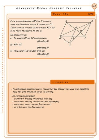 Α
ΤακηςΤσακαλακοςhttp://drmaths58demo.blogspot.gr
Θ ε ω ρ η μ α τ α Μ ε σ ω ν Π λ ε υ ρ ω ν Τ ρ ι γ ω ν ο υ
Θ ε μ α 7 5 ο 4810
Εστω παραλληλογραμμο ΑΒΓΔ με Ο το σημειο Α Β
τομης των διαγωνιων του και Κ το μεσο του ΓΔ.
Προεκτεινουμε το τμημα ΟΚ κατα τμημα KZ = KO . Ο
Η ΒΖ τεμνει τη διαγωνιο ΑΓ στο Θ. Θ
Να αποδειξετε οτι:
α) Τα τμηματα ΟΓ και ΒΖ διχοτομουνται. Δ Κ Γ
(Μοναδες 8)
β) ΑΟ = ΔΖ Ζ
(Μοναδες 9)
γ) Τα τριγωνα ΑΟΒ και ΔΖΓ ειναι ισα.
(Μοναδες 8)
167
● Το ευθυγραμμο τμημα που ενωνει τα μεσα των δυο πλευρων τριγωνου ειναι παραλληλο
προς την τριτη πλευρα και ισο με το μισο της.
● Σε ενα παραλληλογραμμο
● οι απεναντι πλευρες του ανα δυο ειναι ισες.
● οι απεναντι πλευρες του ειναι ισες και παραλληλες.
● οι απεναντι γωνιες του ανα δυο ειναι ισες.
● αν οι διαγωνιοι του διχοτομουνται.
... χ ρ η σ ι μ ο
 