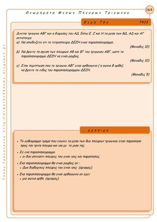 Α
ΤακηςΤσακαλακοςhttp://drmaths58demo.blogspot.gr
Θ ε ω ρ η μ α τ α Μ ε σ ω ν Π λ ε υ ρ ω ν Τ ρ ι γ ω ν ο υ
Θ ε μ α 7 6 ο 7433
Δινεται τριγωνο ΑΒΓ και η διαμεσος του ΑΔ. Εστω Ε, Ζ και Η τα μεσα των ΒΔ, ΑΔ και ΑΓ
αντιστοιχα.
α) Να αποδειξετε οτι το τετραπλευρο ΔΕΖΗ ειναι παραλληλογραμμο.
(Μοναδες 10)
β) Να βρειτε τη σχεση των πλευρων ΑΒ και ΒΓ του τριγωνου ΑΒΓ, ωστε το
παραλληλογραμμο ΔΕΖΗ να ειναι ρομβος.
(Μοναδες 10)
γ) Στην περιπτωση που το τριγωνο ΑΒΓ ειναι ορθογωνιο ( η γωνια Β ορθη),
να βρειτε το ειδος του παραλληλογραμμου ΔΕΖΗ.
(Μοναδες 5)
169
● Το ευθυγραμμο τμημα που ενωνει τα μεσα των δυο πλευρων τριγωνου ειναι παραλληλο
προς την τριτη πλευρα και ισο με το μισο της.
● Σε ενα παραλληλογραμμο
● οι δυο απεναντι πλευρες του ειναι ισες και παραλληλες.
● Ενα παραλληλογραμμο θα ειναι ρομβος αν :
● Δυο διαδοχικες πλευρες του ειναι ισες (ορισμος).
● Ενα παραλληλογραμμο θα ειναι ορθογωνιο αν εχει:
● μια γωνια ορθη (ορισμος).
... χ ρ η σ ι μ ο
 