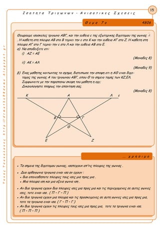 ΤακηςΤσακαλακοςhttp://drmaths58demo.blogspot.gr
Ι σ ο τ η τ α Τ ρ ι γ ω ν ω ν - Α ν ι σ ο τ ι κ ε ς Σ χ ε σ ε ι ς
Θ ε μ α 7 ο 4806
Θεωρουμε ισοσκελες τριγωνο ΑΒΓ, και την ευθεια ε της εξωτερικης διχοτομου της γωνιας Α
. Η καθετη στη πλευρα ΑΒ στο Β τεμνει την ε στο Κ και την ευθεια ΑΓ στο Ζ. Η καθετη στη
πλευρα ΑΓ στο Γ τεμνει την ε στο Λ και την ευθεια ΑΒ στο Ε.
α) Να αποδειξετε οτι:
i) ΑΖ = ΑΕ
(Μοναδες 8)
ii) ΑΚ = ΑΛ
(Μοναδες 9)
β) Ενας μαθητης κοιτωντας το σχημα, διατυπωσε την αποψη οτι η ΑΘ ειναι διχο-
τομος της γωνιας Α του τριγωνου ΑΒΓ, οπου Θ το σημειο τομης των ΚΖ,ΕΛ.
Συμφωνειτε με την παραπανω σκεψη του μαθητη η οχι;
Δικαιολογηστε πληρως την απαντηση σας.
(Μοναδες 8)
Κ Α Λ ε
Β Γ
Θ
Ε Ζ
15
● Τα σημεια της διχοτομου γωνιας, ισαπεχουν απ’τις πλευρες της γωνιας .
● Δυο ορθογωνια τριγωνα ειναι ισα αν εχουν :
● δυο οποιεσδηποτε πλευρες τους ισες μια προς μια .
● Μια πλευρα ιση και μια οξεια γωνια ιση .
● Αν δυο τριγωνα εχουν δυο πλευρες ισες μια προς μια και τις περιεχομενες σε αυτες γωνιες
ισες, τοτε ειναι ισα . ( Π – Γ – Π )
● Αν δυο τριγωνα εχουν μια πλευρα και τις προσκειμενες σε αυτη γωνιες ισες μια προς μια,
τοτε τα τριγωνα ειναι ισα. ( Γ – Π – Γ )
● Αν δυο τριγωνα εχουν τις πλευρες τους ισες μια προς μια, τοτε τα τριγωνα ειναι ισα.
( Π – Π – Π )
... χ ρ η σ ι μ ο
 