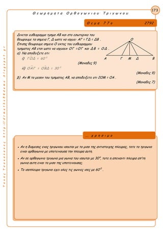 ΤακηςΤσακαλακοςhttp://drmaths58demo.blogspot.gr
Θ ε ω ρ η μ α τ α Ο ρ θ ο γ ω ν ι ο υ Τ ρ ι γ ω ν ο υ
Θ ε μ α 7 7 ο 2792
Δινεται ευθυγραμμο τμημα ΑΒ και στο εσωτερικο του
θεωρουμε τα σημεια Γ, Δ ωστε να ισχυει AΓ = ΓΔ = ΔΒ . Ο
Επισης θεωρουμε σημειο Ο εκτος του ευθυγραμμου
τμηματος ΑΒ ετσι ωστε να ισχυουν ΟΓ =ΟΓ και ΔΒ = ΟΔ .
α) Να αποδειξετε οτι:
i)  0
ΓΟΔ = 60 Α Γ Μ Δ Β
(Μοναδες 9)
ii)   0
ΟΑΓ = ΟΒΔ = 30
(Μοναδες 9)
β) Αν Μ το μεσον του τμηματος ΑΒ, να αποδειξετε οτι 2OM = OA .
(Μοναδες 7)
173
● Αν η διαμεσος ενος τριγωνου ισουται με το μισο της αντιστοιχης πλευρας, τοτε το τριγωνο
ειναι ορθογωνιο με υποτεινουσα την πλευρα αυτη.
● Αν σε ορθογωνιο τριγωνο μια γωνια του ισουται με 30°, τοτε η απεναντι πλευρα απ’τη
γωνια αυτη ειναι το μισο της υποτεινουσας.
● Το ισοπλευρο τριγωνο εχει ολες τις γωνιες ισες με 60 0
.
... χ ρ η σ ι μ ο
 