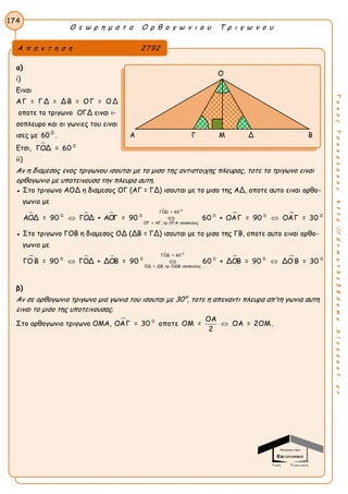 Θ ε ω ρ η μ α τ α Ο ρ θ ο γ ω ν ι ο υ Τ ρ ι γ ω ν ο υ
174
ΤακηςΤσακαλακοςhttp://drmaths58demo.blogspot.gr
α)
i)
Ειναι
AΓ = ΓΔ = ΔΒ = ΟΓ = ΟΔ
οποτε το τριγωνο ΟΓΔ ειναι ι-
σοπλευρο και οι γωνιες του ειναι
ισες με 60 0
.
Ετσι,  0
ΓΟΔ = 60
ii)
Αν η διαμεσος ενος τριγωνου ισουται με το μισο της αντιστοιχης πλευρας, τοτε το τριγωνο ειναι
ορθογωνιο με υποτεινουσα την πλευρα αυτη.
● Στο τριγωνο ΑΟΔ η διαμεσος ΟΓ (ΑΓ = ΓΔ) ισουται με το μισο της ΑΔ, οποτε αυτο ειναι ορθο-
γωνιο με
  

 
0
ΓΟΔ = 60
0 0 0 0 0
ΟΓ = ΑΓ, τρ. ΟΓΑ ισοσκελες
ΑΟΔ = 90 ΓΟΔ + ΑΟΓ = 90 60 + ΟΑΓ = 90 ΟΑΓ = 30  
● Στο τριγωνο ΓΟΒ η διαμεσος ΟΔ (ΔΒ = ΓΔ) ισουται με το μισο της ΓΒ, οποτε αυτο ειναι ορθο-
γωνιο με
  

 
0
ΓΟΔ = 60
0 0 0 0 0
ΟΔ = ΔΒ, τρ. ΟΔΒ ισοσκελες
ΓΟ Β = 90 ΓΟΔ + ΔΟΒ = 90 60 + ΔΟΒ = 90 ΔΟ Β = 30  
β)
Αν σε ορθογωνιο τριγωνο μια γωνια του ισουται με 30°, τοτε η απεναντι πλευρα απ’τη γωνια αυτη
ειναι το μισο της υποτεινουσας.
Στο ορθογωνιο τριγωνο ΟΜΑ,  0 ΟΑ
ΟΑΓ = 30 οποτε ΟΜ = ΟΑ = 2ΟΜ
2
 .
Α π α ν τ η σ η 2792
Ο
Α Γ Μ Δ Β
 