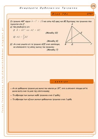 ΤακηςΤσακαλακοςhttp://drmaths58demo.blogspot.gr
Θ ε ω ρ η μ α τ α Ο ρ θ ο γ ω ν ι ο υ Τ ρ ι γ ω ν ο υ
Θ ε μ α 7 8 ο 2797
Σε τριγωνο ΑΒΓ ισχυει   Α + Γ = 2Β και εστω ΑΔ υψος και ΒΕ διχοτομος του τριγωνου που
τεμνονται στο Ζ . Α
α) Να αποδειξετε οτι:
i)  0
Β = 60 και ΑΖ = ΒΖ .
(Μοναδες 10) Ε
ii)
3
ΑΔ = ΒΖ
2
(Μοναδες 8)
β) Αν ειναι γνωστο οτι το τριγωνο ΑΖΕ ειναι ισοπλευρο, Β Δ Γ
να υπολογισετε τις αλλες γωνιες του τριγωνου.
(Μοναδες 7)
175
● Αν σε ορθογωνιο τριγωνο μια γωνια του ισουται με 30°, τοτε η απεναντι πλευρα απ’τη
γωνια αυτη ειναι το μισο της υποτεινουσας.
● Το αθροισμα των γωνιων καθε τριγωνου ειναι 2 ορθες.
● Το αθροισμα των οξειων γωνιων ορθογωνιου τριγωνου ειναι 1 ορθη.
... χ ρ η σ ι μ ο
 