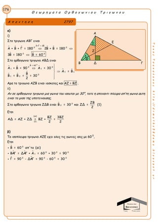 Θ ε ω ρ η μ α τ α Ο ρ θ ο γ ω ν ι ο υ Τ ρ ι γ ω ν ο υ
176
ΤακηςΤσακαλακοςhttp://drmaths58demo.blogspot.gr
α)
i)
Στο τριγωνο ΑΒΓ ειναι
  
  
 
 
Α+Γ = 2Β
0 0
0 0
Α + Β + Γ = 180 2Β + Β = 180
3Β = 180 Β = 60
 

Στο ορθογωνιο τριγωνο ΑΒΔ ειναι
 


 

 
0
Β = 60
0 0
1 1
1 1
0
1 2
Α + Β = 90 Α = 30
Α = Β
Β
Β = Β = = 30
2

 



Αρα το τριγωνο ΑΖΒ ειναι ιοσκελες και ΑΖ = ΒΖ .
ii)
Αν σε ορθογωνιο τριγωνο μια γωνια του ισουται με 30°, τοτε η απεναντι πλευρα απ’τη γωνια αυτη
ειναι το μισο της υποτεινουσας.
Στο ορθογωνιο τριγωνο ΖΔΒ ειναι  0
2Β = 30 και
ΖΒ
ΖΔ = (1)
2
Ετσι
(ai)
(1)
ΒΖ 3ΒΖ
ΑΔ = ΑΖ + ΖΔ = ΒΖ + =
2 2
β)
Το ισοπλευρο τριγωνο ΑΖΕ εχει ολες τις γωνιες ισες με 60 0
,
Ετσι

  
 
0
0 0 0
1
0 0 0 0
Β = 60 απ'το (αi)
ΒΑΓ = ΔΑΓ + Α = 60 + 30 = 90
Γ = 90 - ΔΑΓ = 90 - 60 = 30



Α π α ν τ η σ η 2797
Α
Ε
Β Δ Γ
Ζ
1
1
2
 