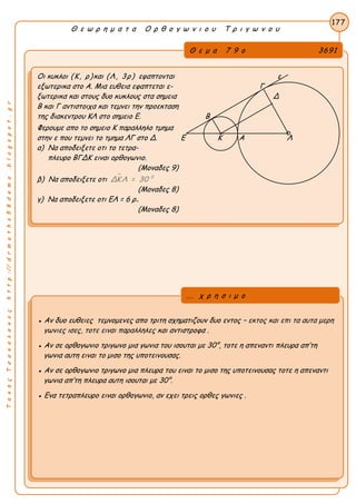 ΤακηςΤσακαλακοςhttp://drmaths58demo.blogspot.gr
Θ ε ω ρ η μ α τ α Ο ρ θ ο γ ω ν ι ο υ Τ ρ ι γ ω ν ο υ
Θ ε μ α 7 9 ο 3691
Οι κυκλοι (Κ, ρ)και (Λ, 3ρ) εφαπτονται ε
εξωτερικα στο Α. Μια ευθεια εφαπτεται ε- Γ
ξωτερικα και στους δυο κυκλους στα σημεια Δ
Β και Γ αντιστοιχα και τεμνει την προεκταση
της διακεντρου ΚΛ στο σημειο Ε. Β
Φερουμε απο το σημειο Κ παραλληλο τμημα
στην ε που τεμνει το τμημα ΛΓ στο Δ. Ε Κ Α Λ
α) Να αποδειξετε οτι το τετρα-
πλευρο ΒΓΔΚ ειναι ορθογωνιο.
(Μοναδες 9)
β) Να αποδειξετε οτι  0
ΔΚ Λ = 30
(Μοναδες 8)
γ) Να αποδειξετε οτι EΛ = 6 ρ.
(Μοναδες 8)
177
● Αν δυο ευθειες τεμνομενες απο τριτη σχηματιζουν δυο εντος – εκτος και επι τα αυτα μερη
γωνιες ισες, τοτε ειναι παραλληλες και αντιστροφα .
● Αν σε ορθογωνιο τριγωνο μια γωνια του ισουται με 30°, τοτε η απεναντι πλευρα απ’τη
γωνια αυτη ειναι το μισο της υποτεινουσας.
● Αν σε ορθογωνιο τριγωνο μια πλευρα του ειναι το μισο της υποτεινουσας τοτε η απεναντι
γωνια απ’τη πλευρα αυτη ισουται με 30°.
● Ενα τετραπλευρο ειναι ορθογωνιο, αν εχει τρεις ορθες γωνιες .
... χ ρ η σ ι μ ο
 