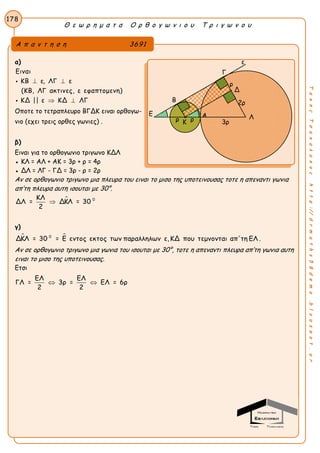 Θ ε ω ρ η μ α τ α Ο ρ θ ο γ ω ν ι ο υ Τ ρ ι γ ω ν ο υ
178
ΤακηςΤσακαλακοςhttp://drmaths58demo.blogspot.gr
α)
Ειναι
ΚΒ ε, ΛΓ ε
(ΚΒ, ΛΓ ακτινες, ε εφαπτομενη)
ΚΔ || ε ΚΔ ΛΓ
 
 


Οποτε το τετραπλευρο ΒΓΔΚ ειναι ορθογω-
νιο (εχει τρεις ορθες γωνιες) .
β)
Ειναι για το ορθογωνιο τριγωνο ΚΔΛ
● ΚΛ = ΑΛ + ΑΚ = 3ρ + ρ = 4ρ
● ΔΛ = ΛΓ - ΓΔ = 3ρ - ρ = 2ρ
Αν σε ορθογωνιο τριγωνο μια πλευρα του ειναι το μισο της υποτεινουσας τοτε η απεναντι γωνια
απ’τη πλευρα αυτη ισουται με 30°.
 0ΚΛ
ΔΛ = ΔΚΛ = 30
2

γ)
 0
ΔΚΛ = 30 = Ε εντος εκτος των παραλληλων ε,ΚΔ που τεμνονται απ'τη ΕΛ .
Αν σε ορθογωνιο τριγωνο μια γωνια του ισουται με 30°, τοτε η απεναντι πλευρα απ’τη γωνια αυτη
ειναι το μισο της υποτεινουσας.
Ετσι
ΕΛ ΕΛ
ΓΛ = 3ρ = ΕΛ = 6ρ
2 2
 
Α π α ν τ η σ η 3691
Γ
Β
Ε
2ρ
Λ
Δ
Α
Κ
ε
ρ
3ρρ ρ
 