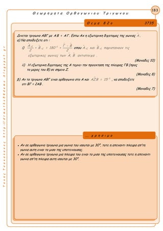 ΤακηςΤσακαλακοςhttp://drmaths58demo.blogspot.gr
Θ ε ω ρ η μ α τ α Ο ρ θ ο γ ω ν ι ο υ Τ ρ ι γ ω ν ο υ
Θ ε μ α 8 2 ο 3735
Δινεται τριγωνο ΑΒΓ με ΑΒ < ΑΓ . Εστω Αx η εξωτερικη διχοτομος της γωνιας Α .
α) Να αποδειξετε οτι :
i)


 
εξ 0
εξ
Α Γ - Β
+ Β = 180 +
2 2
οπου  
εξ εξΑ και Β παριστανουν τις
 ,εξωτερικες γωνιες των Α Β αντιστοιχα .
(Μοναδες 10)
ii) Η εξωτερικη διχοτομος της Α τεμνει την προεκταση της πλευρας ΓΒ (προς
το μερος του Β) σε σημειο Ζ.
(Μοναδες 8)
β) Αν το τριγωνο ΑΒΓ ειναι ορθογωνιο στο Α και  0
ΑΖΒ = 15 , να αποδειξετε
οτι BΓ = 2AB .
(Μοναδες 7)
183
● Αν σε ορθογωνιο τριγωνο μια γωνια του ισουται με 30°, τοτε η απεναντι πλευρα απ’τη
γωνια αυτη ειναι το μισο της υποτεινουσας.
● Αν σε ορθογωνιο τριγωνο μια πλευρα του ειναι το μισο της υποτεινουσας τοτε η απεναντι
γωνια απ’τη πλευρα αυτη ισουται με 30°.
... χ ρ η σ ι μ ο
 