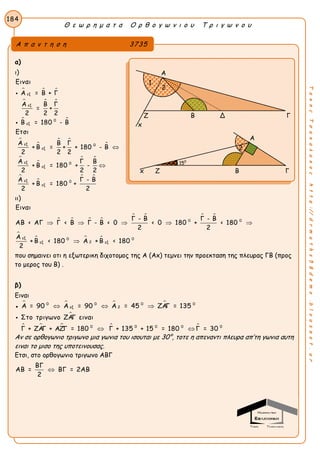 Θ ε ω ρ η μ α τ α Ο ρ θ ο γ ω ν ι ο υ Τ ρ ι γ ω ν ο υ
184
ΤακηςΤσακαλακοςhttp://drmaths58demo.blogspot.gr
α)
ι)
  
  
 


 



 


 
εξ
εξ
0
εξ
εξ 0
εξ
εξ 0
εξ
εξ 0
εξ
Ειναι
Α = Β + Γ
Α Β Γ
= +
2 2 2
Β = 180 - Β
Ετσι
Α Β Γ
+ Β = + + 180 - Β
2 2 2
Α Γ Β
+ Β = 180 + -
2 2 2
Α Γ - Β
+ Β = 180 +
2 2




ιι)
   
   

  
0 0
εξ 0 0
2εξ εξ
Ειναι
Γ - Β Γ - Β
ΑΒ < ΑΓ Γ < Β Γ - Β < 0 < 0 180 + < 180
2 2
Α
+ Β < 180 Α + Β < 180
2
    

που σημαινει οτι η εξωτερικη διχοτομος της Α (Αx) τεμνει την προεκταση της πλευρας ΓΒ (προς
το μερος του Β) .
β)
Eιναι
●    0 0 0 0
εξ 2Α = 90 Α = 90 Α = 45 ΖΑΓ = 135  

    0 0 0 0 0
Στο τριγωνο ΖΑΓ ειναι
Γ + ΖΑΓ + ΑΖΓ = 180 Γ + 135 + 15 = 180 Γ = 30 

Αν σε ορθογωνιο τριγωνο μια γωνια του ισουται με 30°, τοτε η απεναντι πλευρα απ’τη γωνια αυτη
ειναι το μισο της υποτεινουσας.
Ετσι, στο ορθογωνιο τριγωνο ΑΒΓ
ΒΓ
ΑΒ = ΒΓ = 2ΑΒ
2

Α π α ν τ η σ η 3735
Α
Ζ Β Δ Γ
x
Α
x Ζ Β Γ
2
1
150
2
 
