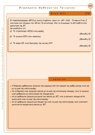 ΤακηςΤσακαλακοςhttp://drmaths58demo.blogspot.gr
Θ ε ω ρ η μ α τ α Ο ρ θ ο γ ω ν ι ο υ Τ ρ ι γ ω ν ο υ
Θ ε μ α 8 3 ο 3741
Σε παραλληλογραμμο ΑΒΓΔ με γωνια Α αμβλεια, ισχυει οτι AB = 2AΔ . Τα σημεια Ε και Ζ,
ειναι μεσα των πλευρων του ΑΒ και ΓΔ αντιστοιχα. Απο το Δ φερουμε τη ΔΗ καθετη στην
προεκταση της ΒΓ.
Να αποδειξετε οτι:
α) Το τετραπλευρο ΑΕΖΔ ειναι ρομβος.
(Μοναδες 8)
β) Το τριγωνο ΕΖΗ ειναι ισοσκελες.
(Μοναδες 9)
γ) Το τμημα ΗΕ, ειναι διχοτομος της γωνιας ΖΗΓ.
(Μοναδες 8)
185
● Η διαμεσος ορθογωνιου τριγωνου που φερουμε απο την κορυφη της ορθης γωνιας ειναι ιση
με το μισο της υποτεινουσας.
● Αν η διαμεσος ενος τριγωνου ισουται με το μισο της αντιστοιχης πλευρας, τοτε το τριγωνο
ειναι ορθογωνιο με υποτεινουσα την πλευρα αυτη.
● Αν σε ορθογωνιο τριγωνο μια γωνια του ισουται με 30°, τοτε η απεναντι πλευρα απ’τη
γωνια αυτη ειναι το μισο της υποτεινουσας.
● Αν σε ορθογωνιο τριγωνο μια πλευρα του ειναι το μισο της υποτεινουσας τοτε η απεναντι
γωνια απ’τη πλευρα αυτη ισουται με 30°.
... χ ρ η σ ι μ ο
 