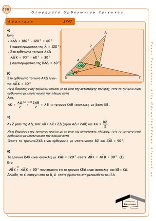 Θ ε ω ρ η μ α τ α Ο ρ θ ο γ ω ν ι ο υ Τ ρ ι γ ω ν ο υ
188
ΤακηςΤσακαλακοςhttp://drmaths58demo.blogspot.gr
α)
Ειναι
●  0 0 0
ΚΑΔ = 180 - 120 = 60
( παραπληρωματικη της  0
Α = 120 )
● Στο ορθογωνιο τριγωνο ΑΚΔ
 0 0 0
ΑΔΚ = 90 - 60 = 30
( συμπληρωματικη της  0
ΚΑΔ = 60 )
β)
Στο ορθογωνιο τριγωνο ΑΚΔ η γω-
νια  0
ΑΔΚ = 30
Αν η διαμεσος ενος τριγωνου ισουται με το μισο της αντιστοιχης πλευρας, τοτε το τριγωνο ειναι
ορθογωνιο με υποτεινουσα την πλευρα αυτη.
Αρα,
ΑΔ = 2ΑΒ
ΑΔ 2ΑΒ
ΑΚ = = = ΑΒ τριγωνοΚΑΒ ισοσκελες με βαση ΚΒ .
2 2

γ)
Αν Ζ μεσο της ΑΔ, τοτε ΑΒ = ΑΖ = ΖΔ (αφου ΑΔ = 2ΑΒ) και
ΒΖ
ΚΑ =
2
.
Αν η διαμεσος ενος τριγωνου ισουται με το μισο της αντιστοιχης πλευρας, τοτε το τριγωνο ειναι
ορθογωνιο με υποτεινουσα την πλευρα αυτη.
 0
Οποτε το τριγωνο ΖΚΒ ειναι ορθογωνιο με υποτεινουσα ΒΖ και ΖΚΒ = 90 .
δ)
Το τριγωνο ΚΑΒ ειναι ισοσκελες με   0 0
ΚΑΒ = 120 οποτε ΑΒΚ = ΑΚ Β = 30 (1)
Ετσι
 
(1)
0
ΑΒΚ = ΑΔΚ = 30 που σημαινει οτι το τριγωνο ΚΒΔ ειναι ισοσκελες, και ΚΒ = ΚΔ.
Δηλαδη, το Κ ισαπεχει απο τα Β, Δ οποτε βρισκεται στη μεσοκαθετο του ΒΔ.
Α π α ν τ η σ η 3747
Δ
Ζ
Α
Κ
Β Γ
450
1200
 