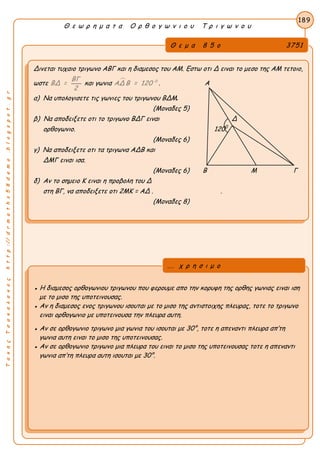 ΤακηςΤσακαλακοςhttp://drmaths58demo.blogspot.gr
Θ ε ω ρ η μ α τ α Ο ρ θ ο γ ω ν ι ο υ Τ ρ ι γ ω ν ο υ
Θ ε μ α 8 5 ο 3751
Δινεται τυχαιο τριγωνο ΑΒΓ και η διαμεσος του ΑΜ. Εστω οτι Δ ειναι το μεσο της ΑΜ τετοιο,
ωστε
ΒΓ
ΒΔ =
2
και γωνια  0
ΑΔ Β = 120 . Α
α) Να υπολογισετε τις γωνιες του τριγωνου ΒΔΜ.
(Μοναδες 5)
β) Να αποδειξετε οτι το τριγωνο ΒΔΓ ειναι Δ
ορθογωνιο. 1200
(Μοναδες 6)
γ) Να αποδειξετε οτι τα τριγωνα ΑΔΒ και
ΔΜΓ ειναι ισα.
(Μοναδες 6) Β Μ Γ
δ) Αν το σημειο Κ ειναι η προβολη του Δ
στη ΒΓ, να αποδειξετε οτι 2MK = ΑΔ . .
(Μοναδες 8)
189
● Η διαμεσος ορθογωνιου τριγωνου που φερουμε απο την κορυφη της ορθης γωνιας ειναι ιση
με το μισο της υποτεινουσας.
● Αν η διαμεσος ενος τριγωνου ισουται με το μισο της αντιστοιχης πλευρας, τοτε το τριγωνο
ειναι ορθογωνιο με υποτεινουσα την πλευρα αυτη.
● Αν σε ορθογωνιο τριγωνο μια γωνια του ισουται με 30°, τοτε η απεναντι πλευρα απ’τη
γωνια αυτη ειναι το μισο της υποτεινουσας.
● Αν σε ορθογωνιο τριγωνο μια πλευρα του ειναι το μισο της υποτεινουσας τοτε η απεναντι
γωνια απ’τη πλευρα αυτη ισουται με 30°.
... χ ρ η σ ι μ ο
 