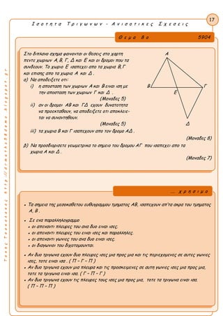ΤακηςΤσακαλακοςhttp://drmaths58demo.blogspot.gr
Ι σ ο τ η τ α Τ ρ ι γ ω ν ω ν - Α ν ι σ ο τ ι κ ε ς Σ χ ε σ ε ι ς
Θ ε μ α 8 ο 5904
Στο διπλανο σχημα φαινονται οι θεσεις στο χαρτη Α
πεντε χωριων A, B, Γ, Δ και E και οι δρομοι που τα
συνδεουν. Το χωριο E ισαπεχει απο τα χωρια B,Γ
και επισης απο τα χωρια A και Δ .
α) Να αποδειξετε οτι:
i) η αποσταση των χωριων A και B ειναι ιση με Β Γ
την αποσταση των χωριων Γ και Δ . Ε 
(Μοναδες 5)
ii) αν οι δρομοι AB και ΓΔ εχουν δυνατοτητα
να προεκταθουν, να αποδειξετε οτι αποκλειε-
ται να συναντηθουν.
(Μοναδες 5) Δ
iii) τα χωρια B και Γ ισαπεχουν απο τον δρομο AΔ .
(Μοναδες 8)
β) Να προσδιορισετε γεωμετρικα το σημειο του δρομου AΓ που ισαπεχει απο τα
χωρια A και Δ .
(Μοναδες 7)
17
● Τα σημεια της μεσοκαθετου ευθυγραμμου τμηματος ΑΒ, ισαπεχουν απ’τα ακρα του τμηματος
Α, Β .
● Σε ενα παραλληλογραμμο
● οι απεναντι πλευρες του ανα δυο ειναι ισες.
● οι απεναντι πλευρες του ειναι ισες και παραλληλες.
● οι απεναντι γωνιες του ανα δυο ειναι ισες.
● οι διαγωνιοι του διχοτομουνται.
● Αν δυο τριγωνα εχουν δυο πλευρες ισες μια προς μια και τις περιεχομενες σε αυτες γωνιες
ισες, τοτε ειναι ισα . ( Π – Γ – Π )
● Αν δυο τριγωνα εχουν μια πλευρα και τις προσκειμενες σε αυτη γωνιες ισες μια προς μια,
τοτε τα τριγωνα ειναι ισα. ( Γ – Π – Γ )
● Αν δυο τριγωνα εχουν τις πλευρες τους ισες μια προς μια, τοτε τα τριγωνα ειναι ισα.
( Π – Π – Π )
... χ ρ η σ ι μ ο
 