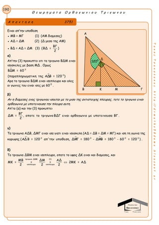Θ ε ω ρ η μ α τ α Ο ρ θ ο γ ω ν ι ο υ Τ ρ ι γ ω ν ο υ
190
ΤακηςΤσακαλακοςhttp://drmaths58demo.blogspot.gr
Ειναι απ’την υποθεση
● ΜΒ = ΜΓ (1) (ΑΜ διαμεσος)
● ΑΔ = ΔΜ (2) (Δ μεσο της ΑΜ)
● ΒΔ = ΑΔ = ΔΜ (3) (
ΒΓ
ΒΔ =
2
)
α)
Απ’την (3) προκυπτει οτι το τριγωνο ΒΔΜ ειναι
ισοσκελες με βαση ΜΔ . Ομως


0
0
ΒΔΜ = 60
(παραπληρωματικη της ΑΔΒ = 120 )
Αρα το τριγωνο ΒΔΜ ειναι ισοπλευρο και ολες
οι γωνιες του ειναι ισες με 60 0
.
β)
Αν η διαμεσος ενος τριγωνου ισουται με το μισο της αντιστοιχης πλευρας, τοτε το τριγωνο ειναι
ορθογωνιο με υποτεινουσα την πλευρα αυτη.
Απ’το (α) και την (3) προκυπτει
ΒΓ
ΔΜ = , οποτε το τριγωνο ΒΔΓ ειναι ορθογωνιο με υποτεινουσα ΒΓ .
2
γ)
Τα τριγωνα ΑΔΒ, ΔΜΓ ειναι ισα γιατι ειναι ισοσκελη (ΑΔ = ΔΒ = ΔΜ = ΜΓ) και ιση τη γωνια της
κορυφης (   0 0 0 0 0
ΑΔ Β = 120 απ'την υποθεση, ΔΜΓ = 180 - ΔΜΒ = 180 - 60 = 120 ) .
δ)
Το τριγωνο ΔΒΜ ειναι ισοπλευρο, οποτε το υψος ΔΚ ειναι και διαμεσος, και
τριγωνο ΔΒΜ (1)
ισοπλευρο ισοπλευρο
ΜΒ ΔΜ ΑΔ
ΜΚ = = = 2ΜΚ = ΑΔ
2 2 2

Α π α ν τ η σ η 3751
Α
Β Κ Μ Γ
Δ
1200
 